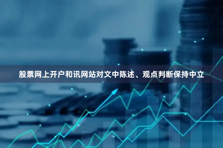 股票网上开户和讯网站对文中陈述、观点判断保持中立