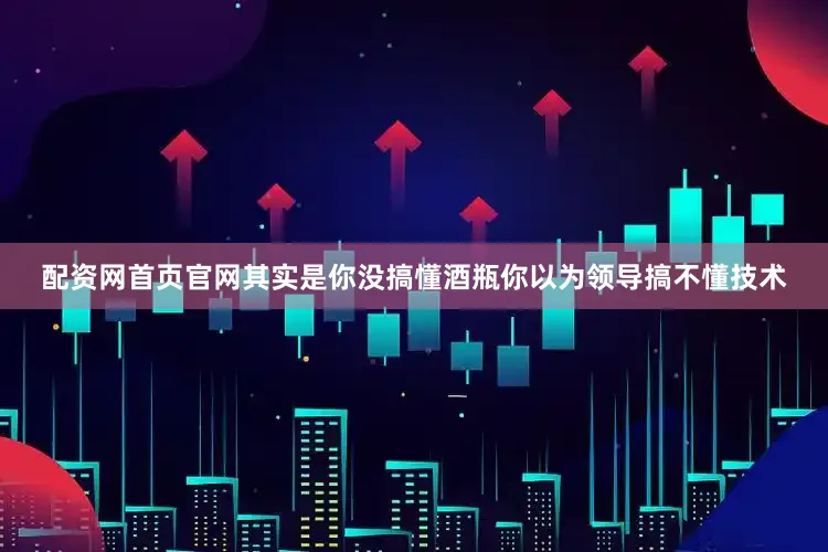 配资网首页官网其实是你没搞懂酒瓶你以为领导搞不懂技术