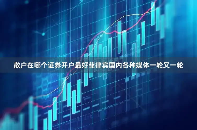 散户在哪个证券开户最好菲律宾国内各种媒体一轮又一轮
