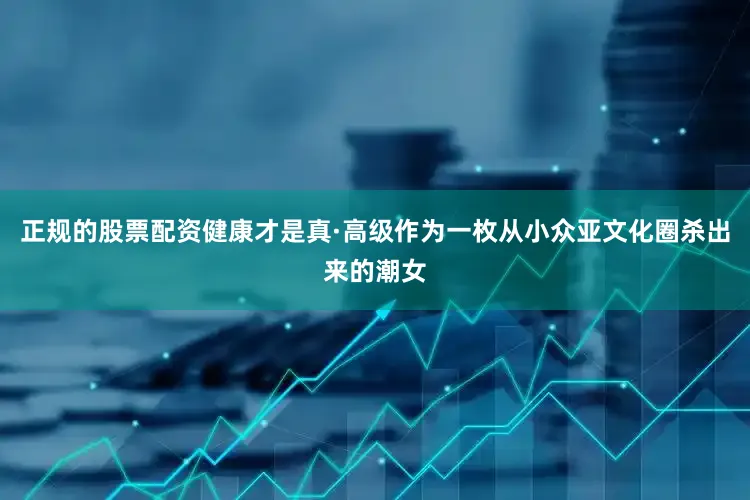 正规的股票配资健康才是真·高级作为一枚从小众亚文化圈杀出来的潮女