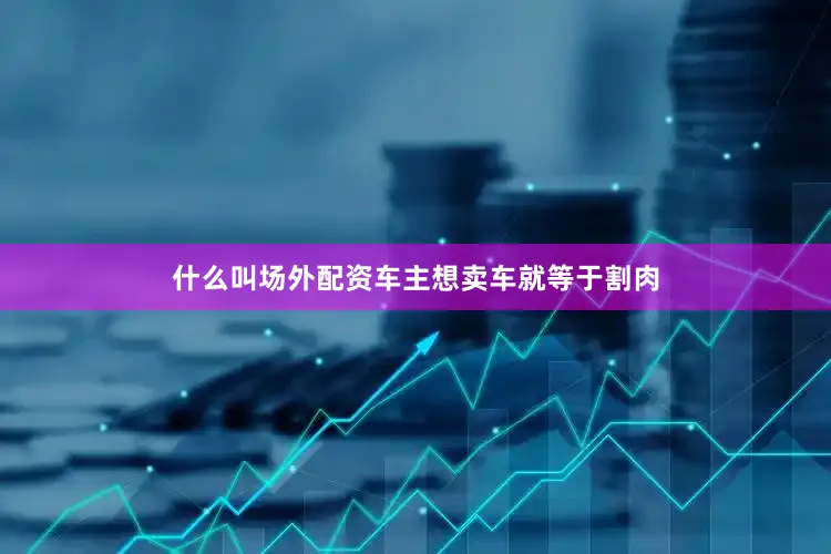 什么叫场外配资车主想卖车就等于割肉