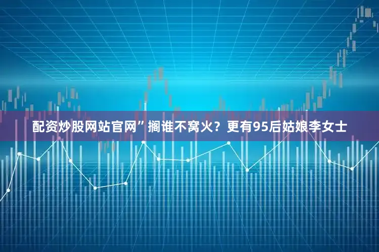 配资炒股网站官网”搁谁不窝火？更有95后姑娘李女士