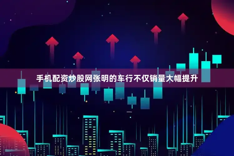手机配资炒股网张明的车行不仅销量大幅提升