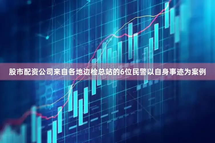 股市配资公司来自各地边检总站的6位民警以自身事迹为案例